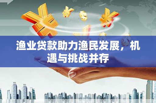 民和渔业贷款助力渔民发展，机遇与挑战并存