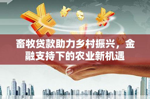 民和畜牧贷款助力乡村振兴，金融支持下的农业新机遇