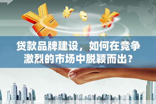 民和贷款品牌建设，如何在竞争激烈的市场中脱颖而出？