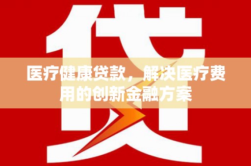 民和医疗健康贷款，解决医疗费用的创新金融方案