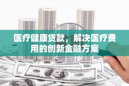 民和医疗健康贷款，解决医疗费用的创新金融方案